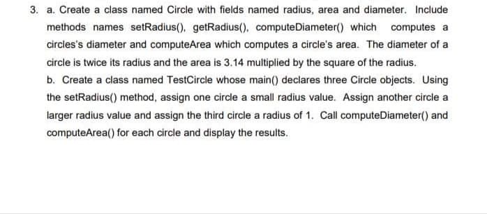 3. a. Create a class named Circle with fields named radius, area and diameter. Include
methods names setRadius(), getRadius(), computeDiameter() which computes a
circles's diameter and computeArea which computes a circle's area. The diameter of a
circle is twice its radius and the area is 3.14 multiplied by the square of the radius.
b. Create a class named TestCircle whose main() declares three Circle objects. Using
the setRadius() method, assign one circle a small radius value. Assign another circle a
larger radius value and assign the third circle a radius of 1. Call computeDiameter() and
computeArea() for each circle and display the results.
