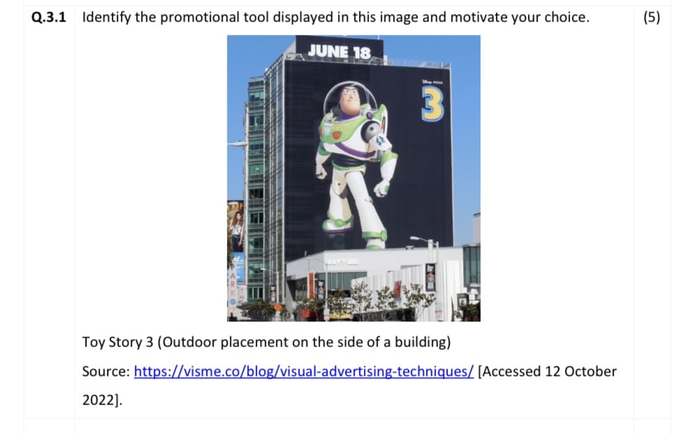 Q.3.1 Identify the promotional tool displayed in this image and motivate your choice.
JUNE 18
May HAR
Toy Story 3 (Outdoor placement on the side of a building)
Source:
2022].
https://visme.co/blog/visual-advertising-techniques/ [Accessed 12 October
(5)