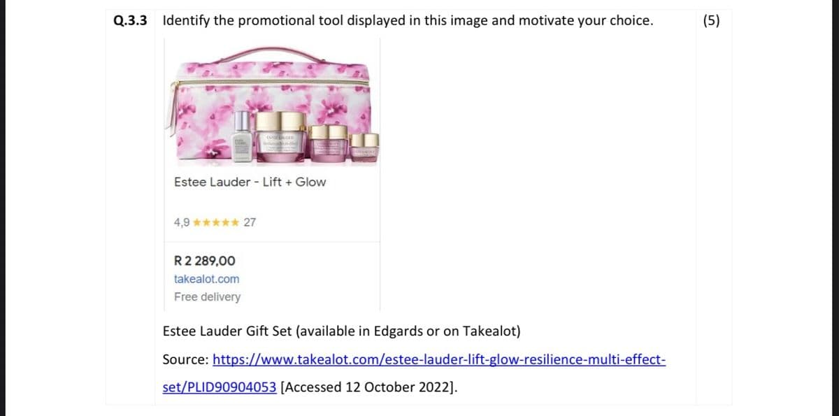 Q.3.3 Identify the promotional tool displayed in this image and motivate your choice.
Estee Lauder - Lift + Glow
4,9***** 27
R 2 289,00
takealot.com
Free delivery
Estee Lauder Gift Set (available in Edgards or on Takealot)
Source:
https://www.takealot.com/estee-lauder-lift-glow-resilience-multi-effect-
set/PLID90904053 [Accessed 12 October 2022].
(5)
