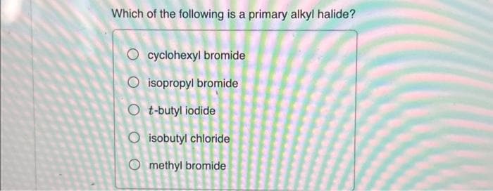 Which of the following is a primary alkyl halide?
O cyclohexyl bromide
O isopropyl bromide
Ot-butyl iodide
O isobutyl chloride
Omethyl bromide