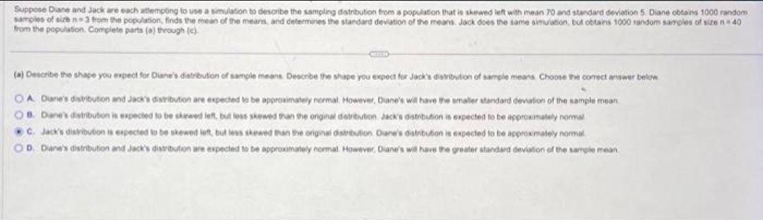 Suppose Diane and Jack are each attempting to use a simulation to describe the sampling distribution from a population that is skewed left with mean 70 and standard deviation 5. Diane obtains 1000 random
samples of size n-3 from the population, finds the mean of the means, and determines the standard deviation of the means Jack does the same simulation, but obtains 1000 random samples of size 40
from the population. Complete parts (a) through (c)
(a) Describe the shape you expect for Diane's distribution of sample means Describe the shape you expect for Jack's distribution of sample means. Choose the correct answer below
OA. Diane's distribution and Jack's distribution are expected to be approximately normal. However, Diane's will have the smaller standard deviation of the sample mean
OB. Dane's distribution is expected to be skewed left, but less skewed than the onginal distribution, Jack's distribution is expected to be approximately normal
C. Jack's distribution is expected to be skewed left, but less skewed than the original distribution Diane's distribution is expected to be approximately normal
OD. Diane's distribution and Jack's distribution are expected to be approximately normal. However, Diane's will have the greater standard deviation of the sample mean