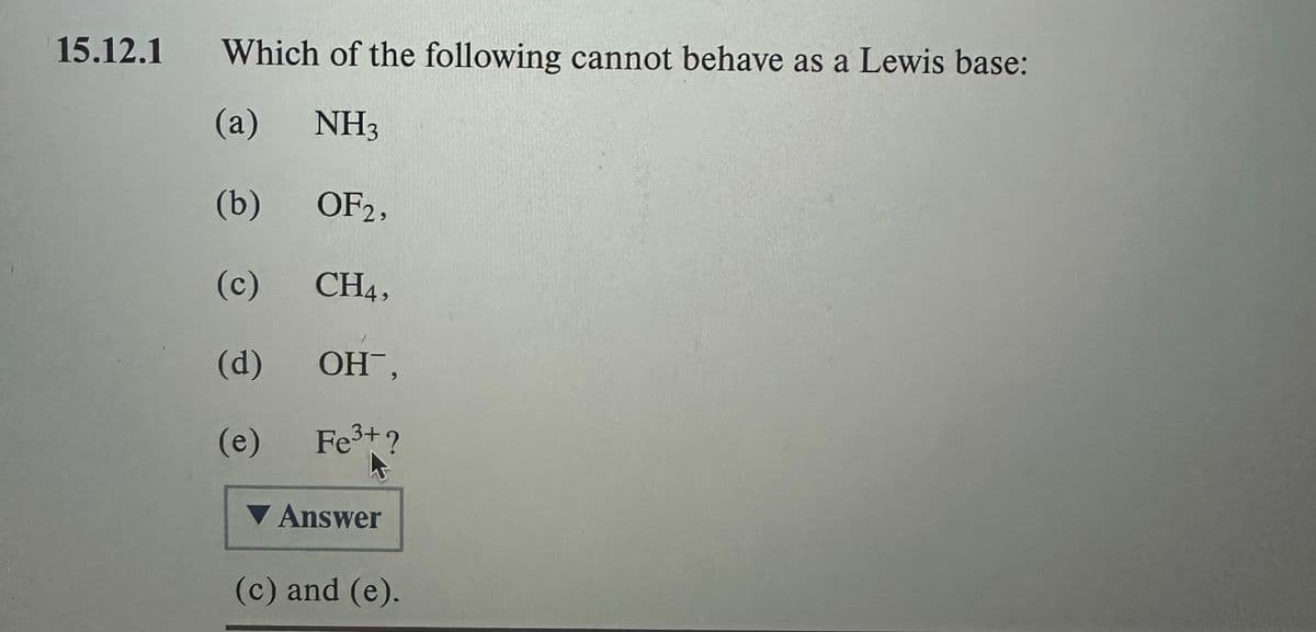 15.12.1
Which of the following cannot behave as a Lewis base:
(a)
NH3
(b)
OF2,
(c)
CH4,
(d)
OH,
(e)
Fe³+?
Answer
(c) and (e).