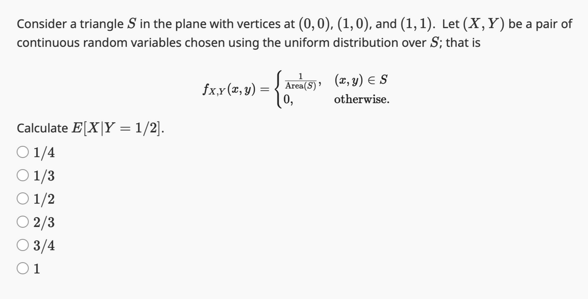 Consider a triangle S in the plane with vertices at (0, 0), (1,0), and (1, 1). Let (X, Y) be a pair of
continuous random variables chosen using the uniform distribution over S; that is
Calculate E[X|Y = 1/2].
○ 1/4
O 1/3
01/2
○ 2/3
○ 3/4
0 1
1
fx,y (x, y) = Area(5), (x, y) = S
0,
otherwise.