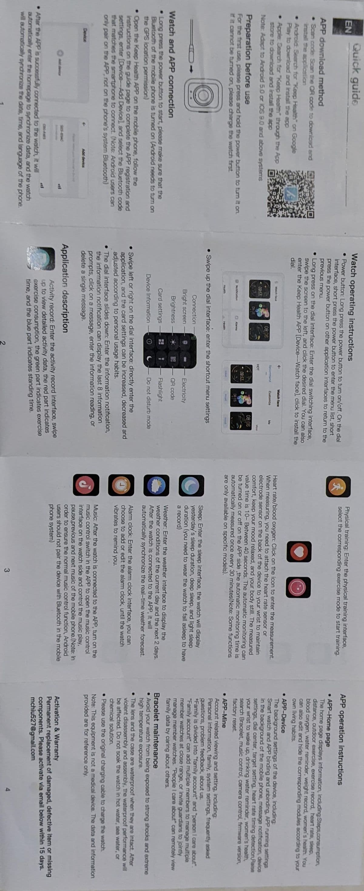 EN
Quick guide
APP download method
• Scan code: Scan the QR code to download and
install the application
• Android: Search for "Keep Health" on Google
Play to download and install the app
• Apple Search for "Keep Health" through the App
store to download and install the app
Note: Adapt to Android 5.0 or iOS 9.0 and above systems
ik
Preparation before use
For the first use, please press and hold the power button to turn it on.
If it cannot be turned on, please charge the watch first
Watch and APP connection
Long press the power button to start, please make sure that the
Bluetooth of the mobile phone is turned on (Android needs to turn on
the GPS location permission)
Device
• Open the Keep Health APP on the mobile phone, follow the
instructions on the guide page to complete the APP registration and
settings, enter [Device-Add Device], and select the Bluetooth code
that matches the smartphone to connect. (Note: Android users can
only pair on the APP, not on the phone's system Bluetooth)
Add device
CBG-AGES
After the APP is successfully connected to the watch, it will
automatically enter the homepage to synchronize data, and the watch
will automatically synchronize the date, time, and language of the phone.
Watch operating instructions
• Power button: Long press the power button to turn on/off. On the dial
interface, short press the power button to enter the menu list, short
press the power button on other application interfaces to return to the
previous menu.
• Long press on the dial interface: Enter the dial switching interface,
swipe the screen to the left, and click the desired dial. You can also
enter the Keep Health APP [Device--Watch face], click to install the
dial.
Watch face
03-53
Notification
Health
08:06
Alarms
Health
Recommand
99
Application description
HOT
09:53
2
Watch face
Customize
08.05
• Swipe up the dial interface: enter the shortcut menu settings
Connection
Bright screen
Brightness
Card settings
Device Information
Ma
Electricity
QR code
08:06
Install
More
• Swipe left or right on the dial interface: directly enter the
application, and the card settings can be increased, decreased and
adjusted according to personal usage habits.
Flashlight
Do not disturb mode
. The dial interface slides down: Enter the information notification,
the information notification can display the last 8 information
prompts, click on a message, enter the information reading, or
delete a single message.
Activity record: Enter the activity record interface, swipe
up to view detailed activity data, the red part indicates
exercise consumption, the green part indicates exercise
time, and the blue part indicates standing time.
Physical training: Enter the physical training interface,
select the corresponding exercise mode to start training.
Heart rate/blood oxygen: Click on the icon to enter the measurement.
When measuring, you need to attach the heart rate sensor or
electrode sensor on the back of the device to your wrist to maintain
comfort, keep your mood relaxed, and your body still. The measured
value time is 10- Between 40 seconds. The automatic monitoring can
be turned on or off on the APP side,the automatic monitoring time is
automatically measured once every 30 minutes(Note: Some functions
are only available on specific models).
O
Sleep: Enter the sleep interface, the watch will display
yesterday's sleep duration, deep sleep, and light sleep
duration (you need to wear the watch to fall asleep to have
a record)
Weather: Enter the weather interface to display the
weather conditions of the current day and the next 2 days.
After the watch is connected to the APP, it will
automatically synchronize the real-time weather forecast.
Alarm clock: Enter the alarm clock interface, you can
choose to add or edit the alarm clock, until the watch
vibrates to remind you.
Music: After the watch is connected to the APP, turn on the
music control switch in the APP to open the music control
interface on the watch side and control the music play,
pause,previous and next music of the mobile phone.(Note: In
order to ensure the normal music control function, Android
users should not pair the device with Bluetooth in the mobile
phone system)
3
APP operation instructions
. APP-Home page
The home page displays information, including Steps,consumption,
distance, outdoor exercise, exercise record, heart rate, sleep,
blood oxygen, water reminder, weight record, women's health. You
can also edit and hide the corresponding modules according to your
own living habits.
• APP-Device
The background settings of the device, including:
Smart watch and APP binding and unbinding, APP running settings
in the background of the mobile phone, message notification, device
settings, dial center, target setting, heart rate timing detection Raise
your wrist to wake up, drinking water reminder, women's health,
search Bracelet, music control, camera control, firmware version,
factory reset.
• APP-Mine
Account related viewing and setting, including:
Personal information, family, system settings, frequently asked
questions, problem feedback, about us.
*Family is divided into "family account" and "person I care about".
"Family account" can add multiple members to manage multiple
member watches at close range, or invite guardians to jointly
manage member watches. "People I care about" can remotely view
family data by caring about others.
Bracelet maintenance
. Avoid your watch from being exposed to strong shocks and extreme
high temperature exposure.
. The lens and the case are waterproof when they are intact. After
violent disassembly and assembly, the waterproof performance will
be affected. Do not soak the watch in hot water, sea water, or
chemical solution.
• Please use the original charging cable to charge the watch.
Note: This equipment is not a medical device. The data and information
provided are for reference only.
Activation & Warranty
Permanent
replacement of damaged, defective item or missing
components. Please activate via email below within 15 days.
mchiu527@gmail.com