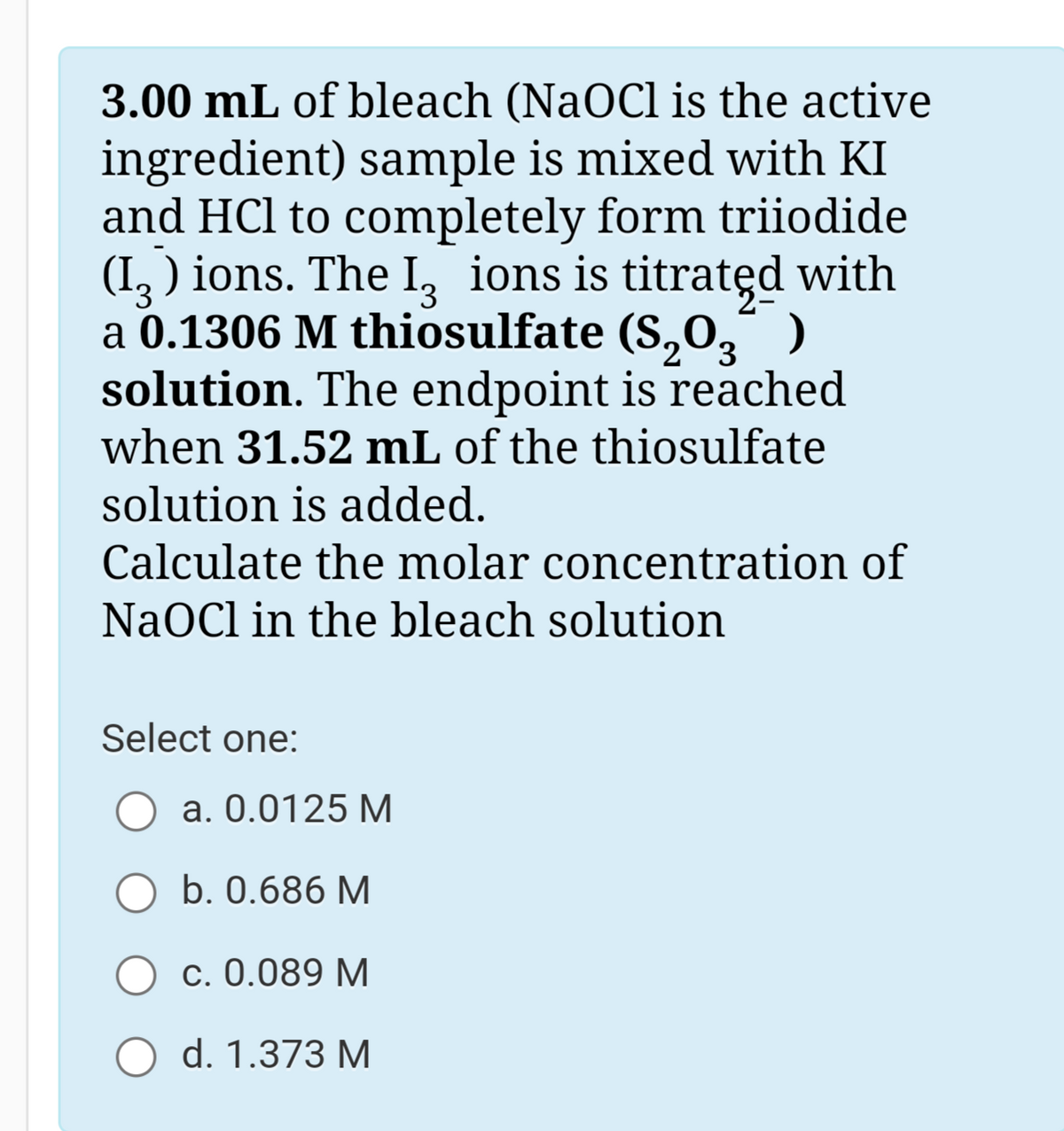 3.00 mL of bleach (NaOCl is the active
ingredient) sample is mixed with KI
and HCl to completely form triiodide
(I, ) ions. The I, ions is titratęd with
a 0.1306 M thiosulfate (S,0,° )
solution. The endpoint is reached
when 31.52 mL of the thiosulfate
solution is added.
Calculate the molar concentration of
NaOCl in the bleach solution
Select one:
a. 0.0125 M
b. 0.686 M
c. 0.089 M
d. 1.373 M
