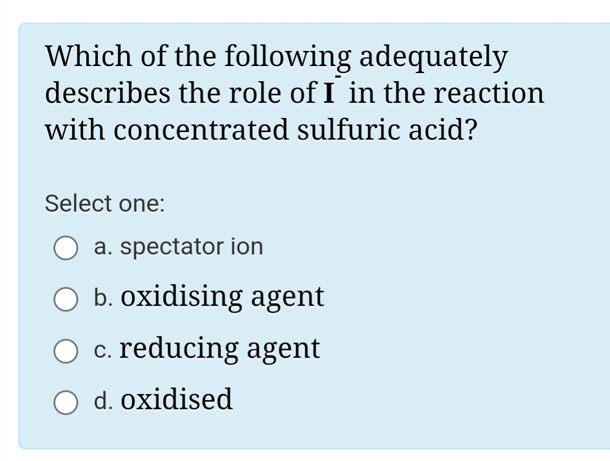 Which of the following adequately
describes the role of I in the reaction
with concentrated sulfuric acid?
Select one:
a. spectator ion
b. oxidising agent
c. reducing agent
d. oxidised
