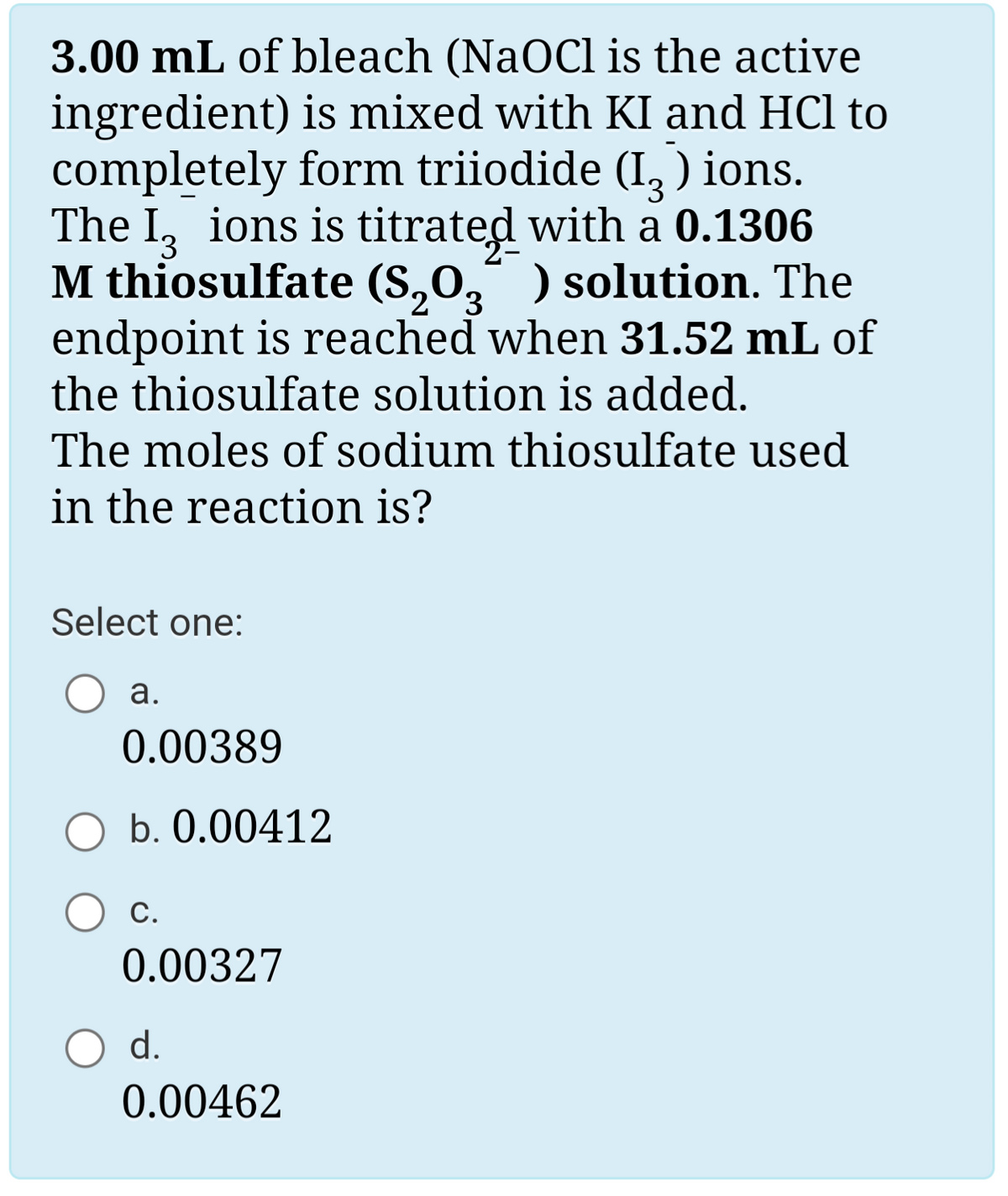 3.00 mL of bleach (NaOCl is the active
ingredient) is mixed with KI and HCl to
completely form triiodide (I, ) ions.
The I, ions is titrated with a 0.1306
M thiosulfate (S,0," ) solution. The
3.
endpoint is reached when 31.52 mL of
the thiosulfate solution is added.
The moles of sodium thiosulfate used
in the reaction is?
Select one:
а.
0.00389
b. 0.00412
С.
0.00327
d.
0.00462
