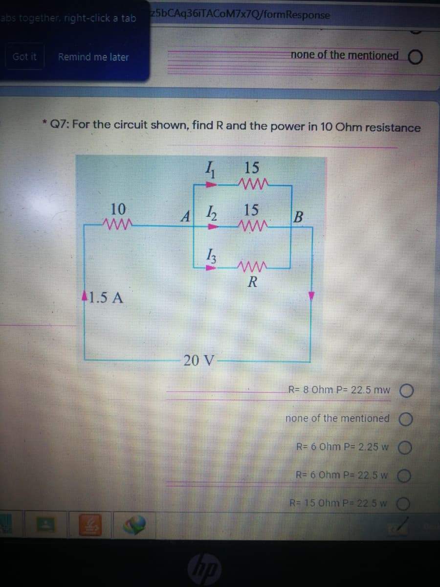 25bCAq36iTACoM7x7Q/formResponse
abs together, right-click a tab
Got it
Remind me later
none of the mentioned O
* Q7: For the circuit shown, find R and the power in 10 Ohm resistance
15
10
15
R
41.5 A
20 V
R= 8 Ohm P= 22.5 mw O
none of the mentioned
R= 6 Ohm P= 2.25 w O
R= 6 Ohm P= 22.5 w O
R= 15 Ohm P= 22.5 w
B.
