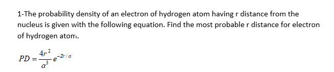 1-The probability density of an electron of hydrogen atom having r distance from the
nucleus is given with the following equation. Find the most probable r distance for electron
of hydrogen atom.
4.2
PD =
a
