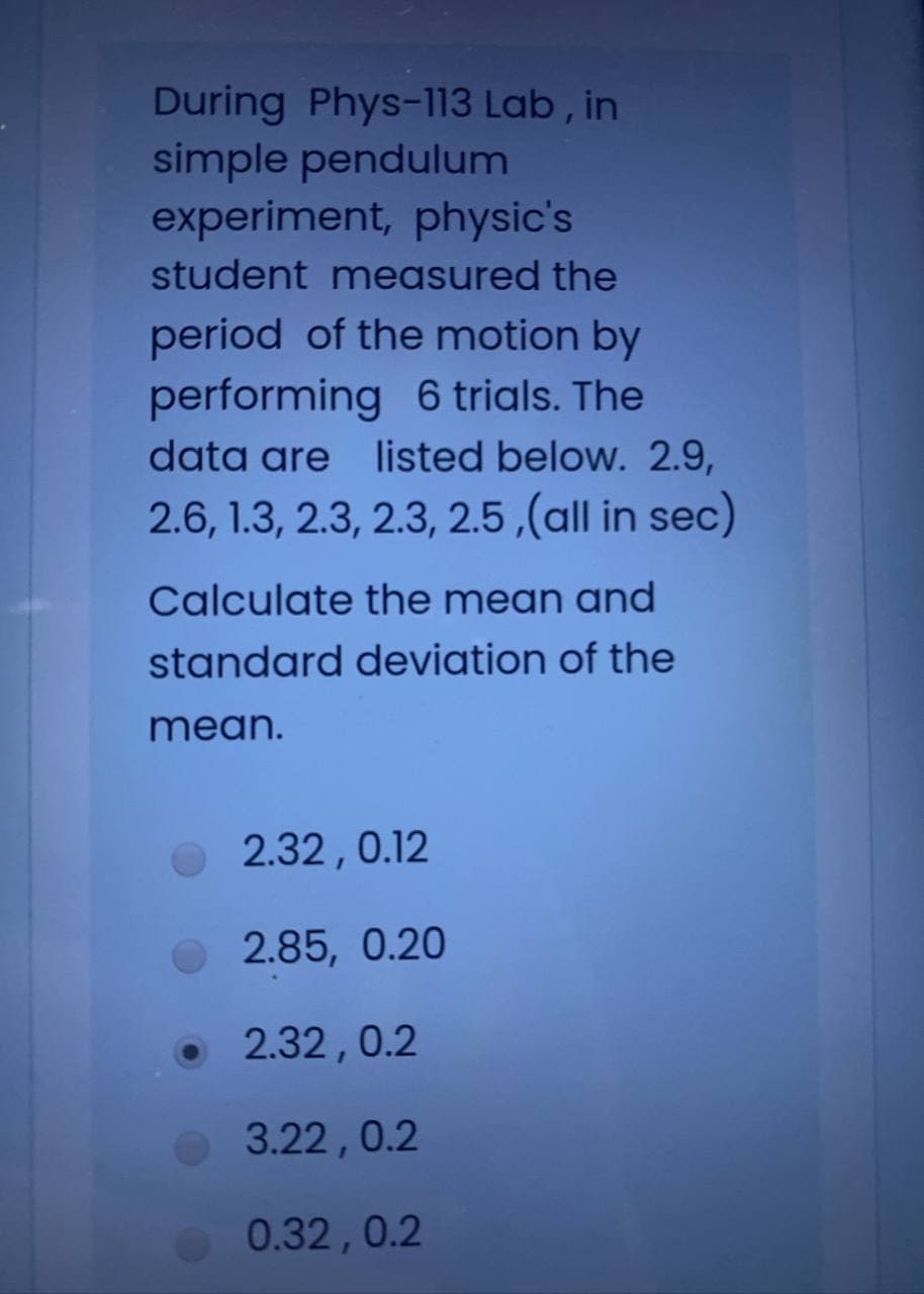 During Phys-113 Lab , in
simple pendulum
experiment, physic's
student measured the
period of the motion by
performing 6 trials. The
data are listed below. 2.9,
2.6, 1.3, 2.3, 2.3, 2.5 ,(all in sec)
Calculate the mean and
standard deviation of the
mean.
O 2.32,0.12
2.85, 0.20
• 2.32,0.2
3.22,0.2
0.32,0.2
