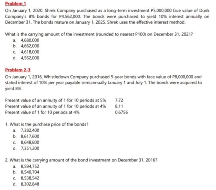 Problem 1
On January 1, 2020. Shrek Company purchased as a long-term investment P5,000,000 face value of Dunk
Company's 8% bonds for P4,562,000. The bonds were purchased to yield 10% interest annually on
December 31. The bonds mature on January 1, 2025. Shrek uses the effective interest method.
What is the carrying amount of the investment (rounded to nearest P100) on December 31, 2021?
a. 4,680,000
b. 4,662,000
C 4,618,000
d. 4,562,000
Problem 2-3
On January 1, 2016, Whistledown Company purchased 5-year bonds with face value of P8,000,000 and
stated interest of 10% per year payable semiannually January 1 and July 1. The bonds were acquired to
yield 8%.
Present value of an annuity of 1 for 10 periods at 5% 7.72
Present value of an annuity of 1 for 10 periods at 4%
Present value of 1 for 10 periods at 4%
8.11
0.6756
1. What is the purchase price of the bonds?
a. 7,382,400
b. 8,617,600
C. 8,648,800
d. 7,351,200
2. What is the carrying amount of the bond investment on December 31, 2016?
a. 8,594,752
b. 8,540,704
C. 8,538,542
d. 8,302,848
