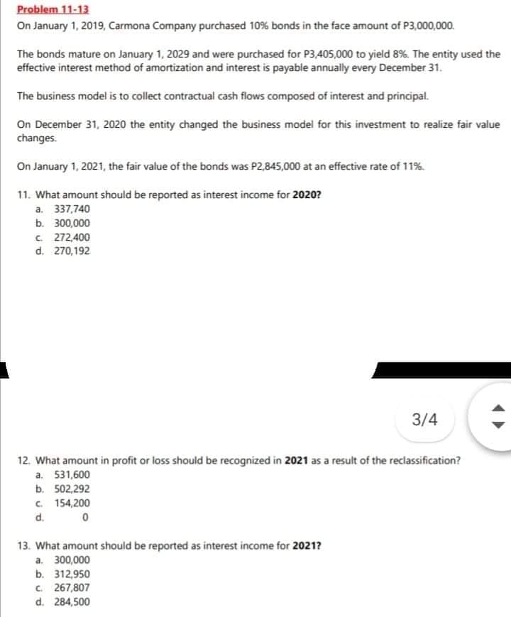 Problem 11-13
On January 1, 2019, Carmona Company purchased 10% bonds in the face amount of P3,000,000.
The bonds mature on January 1, 2029 and were purchased for P3,405,000 to yield 8%. The entity used the
effective interest method of amortization and interest is payable annually every December 31.
The business model is to collect contractual cash flows composed of interest and principal.
On December 31, 2020 the entity changed the business model for this investment to realize fair value
changes.
On January 1, 2021, the fair value of the bonds was P2,845,000 at an effective rate of 11%.
11. What amount should be reported as interest income for 2020?
a. 337,740
b. 300,000
C 272,400
d. 270,192
3/4
12. What amount in profit or loss should be recognized in 2021 as a result of the reclassification?
a. 531,600
b. 502,292
C. 154,200
d.
13. What amount should be reported as interest income for 2021?
a. 300,000
b. 312,950
c. 267,807
d. 284,500
