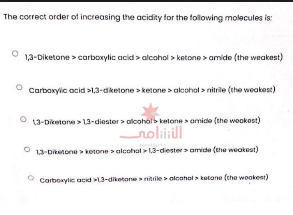 The correct order of increasing the acidity for the following molecules is:
1,3-Diketone > carboxylic acid > alcohol > ketone > amide (the weakest)
Carboxylic acid >1,3-diketone > ketone > alcohol > nitrile (the weakest)
1,3-Diketone > 1,3-diester > alcohol > ketone > amide (the weakest)
الأنتنامى
1,3-Diketone > ketone > alcohol > 1,3-diester > amide (the weakest)
Carboxylic acid >1,3-diketone > nitrile > alcohol > ketone (the weakest)