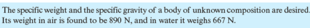 The specific weight and the specific gravity of a body of unknown composition are desired.
Its weight in air is found to be 890 N, and in water it weighs 667 N.