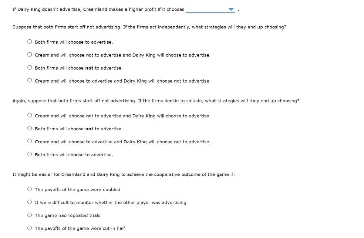 If Dairy King doesn't advertise, Creamland makes a higher profit if it chooses
Suppose that both firms start off not advertising. If the firms act independently, what strategies will they end up choosing?
Both firms will choose to advertise.
Creamland will choose not to advertise and Dairy King will choose to advertise.
Both firms will choose not to advertise.
Creamland will choose to advertise and Dairy King will choose not to advertise.
Again, suppose that both firms start off not advertising. If the firms decide to collude, what strategies will they end up choosing?
Creamland will choose not to advertise and Dairy King will choose to advertise.
Both firms will choose not to advertise.
Creamland will choose to advertise and Dairy King will choose not to advertise.
Both firms will choose to advertise.
It might be easier for Creamland and Dairy King to achieve the cooperative outcome of the game if:
The payoffs of the game were doubled
It were difficult to monitor whether the other player was advertising
The game had repeated trials
The payoffs of the game were cut in half