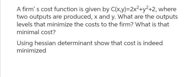 A firm's cost function is given by C(x,y)=2x²+y²+2, where
two outputs are produced, x and y. What are the outputs
levels that minimize the costs to the firm? What is that
minimal cost?
Using hessian determinant show that cost is indeed
minimized