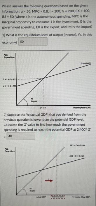 Please answer the following questions based on the given
information: a = 50, MPC -0.8, 1-100, G-200, EX-100,
IM- 50 (where a is the autonomous spending. MPC is the
marginal propensity to consume, I is the investment, G is the
government spending, EX is the export, and IM is the import)
1) What is the equilibrium level of output (income), Ye, in this
economy? 50
Agg
Expenditure
C+I+G+NX-
M+I+G+NX
p
Agg
Expenditure
Income (Real GOP)
2) Suppose the Ye
(actual GDP) that you derived from the
previous question is lower than the potential GDP level.
Calculate the G' value to find how much the government
spending is required to reach the potential GDP at 2,400? G
48
degree
P" =>
↑
C++G+Nxx
Aus GDP
AET-CH-GNX
AEZ-C+I+G+NX
Y, GDP)