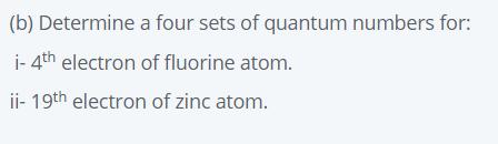 (b) Determine a four sets of quantum numbers for:
i- 4th electron of fluorine atom.
ii- 19th electron of zinc atom.
