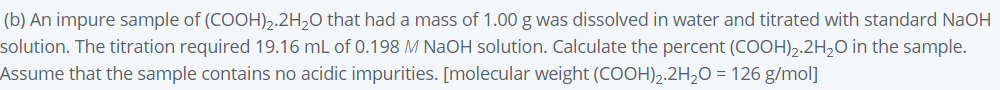 (b) An impure sample of (COOH)2.2H2O that had a mass of 1.00 g was dissolved in water and titrated with standard NaOH
solution. The titration required 19.16 mL of 0.198 M NaOH solution. Calculate the percent (COOH)2.2H,O in the sample.
Assume that the sample contains no acidic impurities. [molecular weight (COOH),.2H,O = 126 g/mol]
