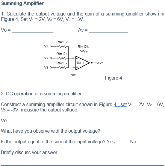 Summing Amplifier
1. Calculate the output voltage and the gain of a summing amplifier shown in
Figure 4. Set Vi = 2V, V2 = 6V, V3 = -3V.
Vo =
Av =
R1=10k
V1 o-W
R1= 10k
R1=10k
v2 o-W
R1=10k
741 I
Vo
V3 o-WW
Figure 4
2. DC operation of a summing amplifier.
Construct a summing amplifier circuit shown in Figure 4nset V1 = 2V, V2 = 6V,
V3 = -3V, measure the output voltage.
Vo =
What have you observe with the output voltage?
Is the output equal to the sum of the input voltage? Yes
No
Briefly discuss your answer.
