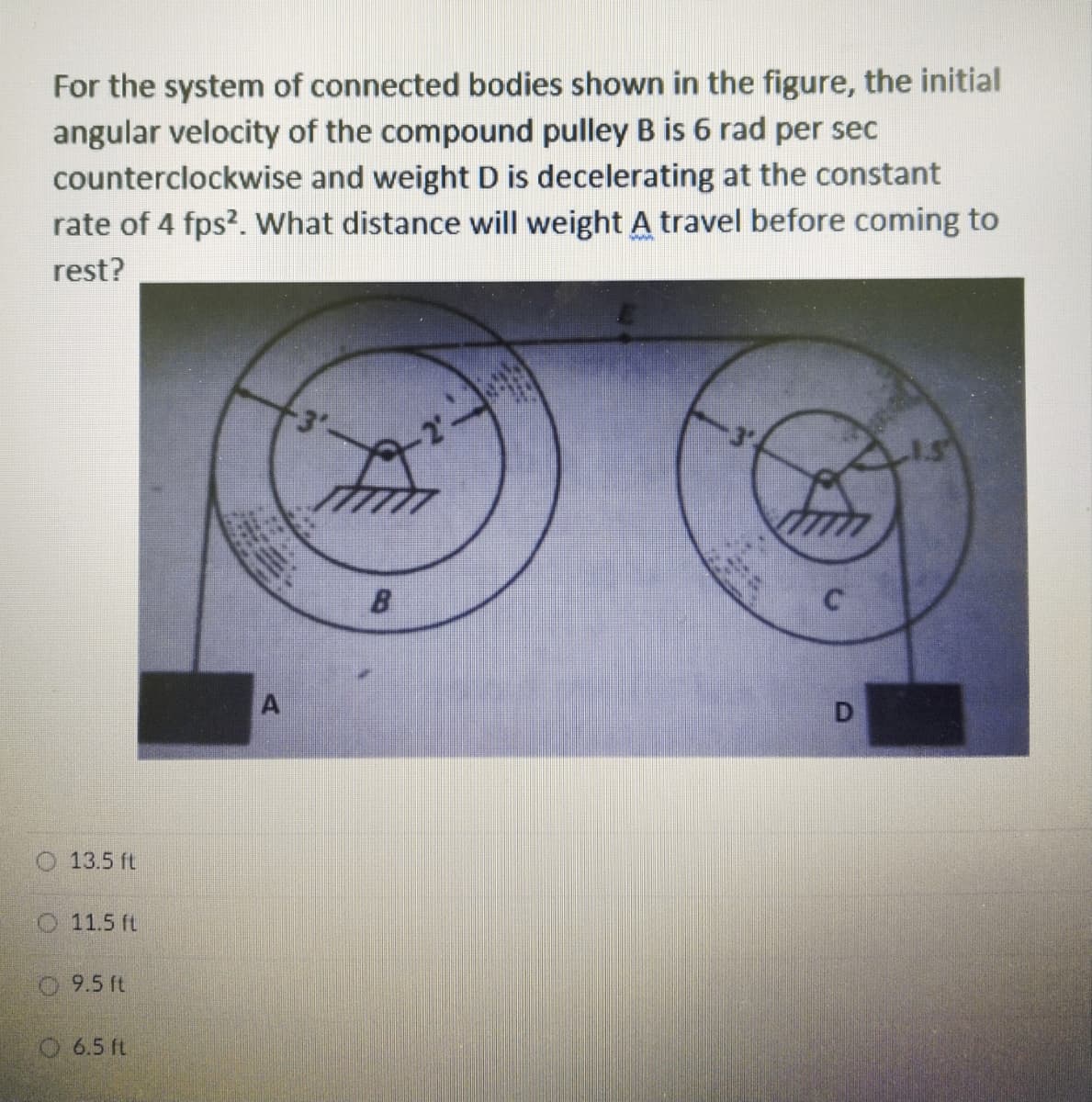 For the system of connected bodies shown in the figure, the initial
angular velocity of the compound pulley B is 6 rad per sec
counterclockwise and weight D is decelerating at the constant
rate of 4 fps?. What distance will weight A travel before coming to
rest?
-3'-
B
13.5 ft
O11.5 ft
9.5 ft
O 6.5 ft
D.
