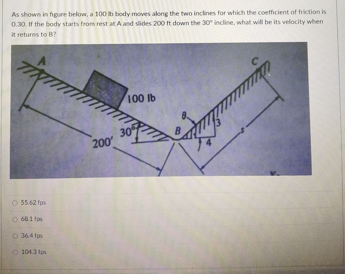 As shown in figure below, a 100 lb body moves along the two inclines for which the coefficient of friction is
0.30. If the body starts from rest at A and slides 200 ft down the 30° incline, what will be its velocity when
it returns to B?
100 lb
30
200
O55.62 fps
O 68.1 fps
O36.4 fps
O 104.3 fps
