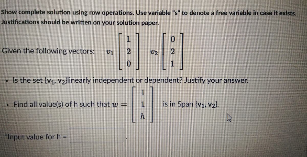 Show complete solution using row operations. Use variable "s" to denote a free variable in case it exists.
Justifications should be written on your solution paper.
1
Given the following vectors:
Is the set (v,, v2]linearly independent or dependent? Justify your answer.
1
Find all value(s) of h such that w =
in Span (v1, v2).
"Input value for h =
20
