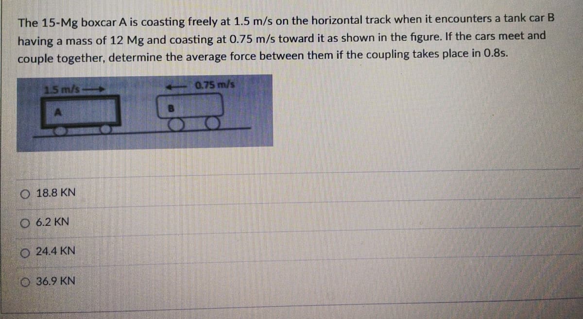 The 15-Mg boxcar A is coasting freely at 1.5 m/s on the horizontal track when it encounters a tank car B
having a mass of 12 Mg and coasting at 0.75 m/s toward it as shown in the figure. If the cars meet and
couple together, determine the average force between them if the coupling takes place in 0.8s.
15 m/s
0.75 m/s
O 18.8 KN
O 6.2 KN
o 24.4 KN
O36.9 KN
