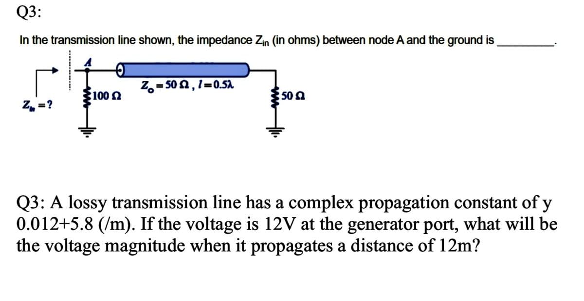 Q3:
In the transmission line shown, the impedance Zin (in ohms) between node Aand the ground is
Z,= 502,1=0.5A
%3D
100n
50 n
Z, = ?
Q3: A lossy transmission line has a complex propagation constant of y
0.012+5.8 (/m). If the voltage is 12V at the generator port, what will be
the voltage magnitude when it propagates a distance of 12m?
