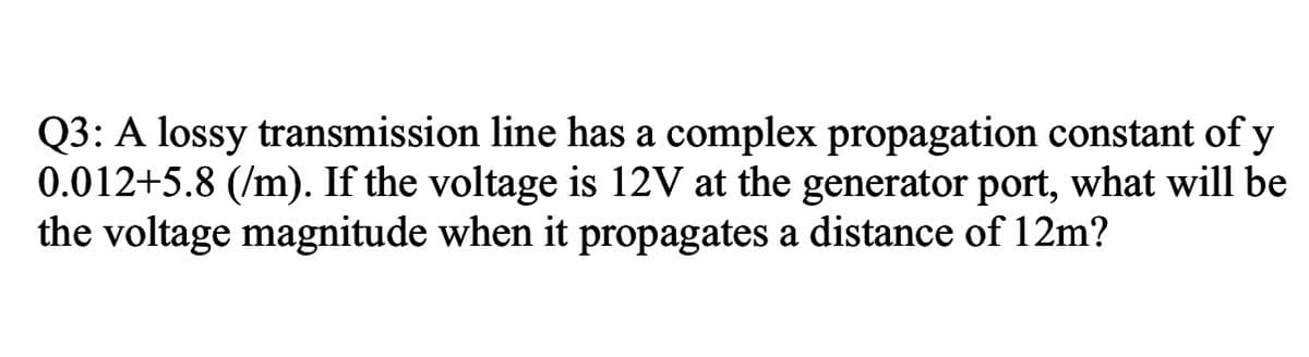 Q3: A lossy transmission line has a complex propagation constant of y
0.012+5.8 (/m). If the voltage is 12V at the generator port, what will be
the voltage magnitude when it propagates a distance of 12m?
