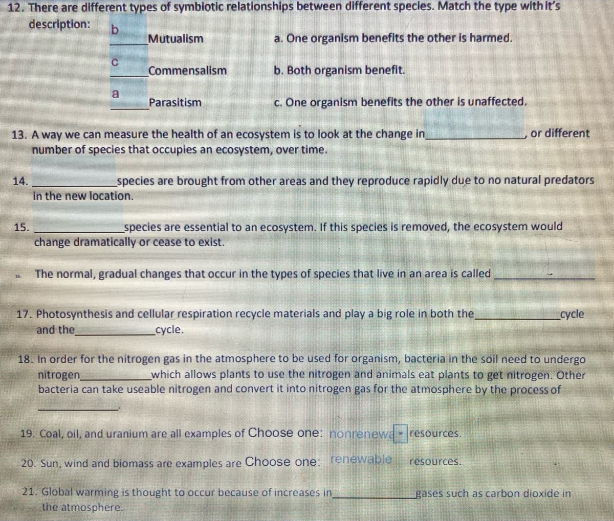 12. There are different types of symbiotic relationships between different specles. Match the type with It's
description:
b.
Mutualism
a. One organism benefits the other Is harmed.
Commensallsm
b. Both organism benefit.
Parasitism
c. One organism benefits the other is unaffected.
or different
13. A way we can measure the health of an ecosystem is to look at the change in
number of species that occuples an ecosystem, over time.
14.
species are brought from other areas and they reproduce rapidly due to no natural predators
in the new location.
15.
specles are essentlal to an ecosystem. If this species is removed, the ecosystem would
change dramatically or cease to exist.
The normal, gradual changes that occur in the types of species that live in an area is called
17. Photosynthesis and cellular respiration recycle materials and play a big role In both the
cycle
and the
cycle.
18. In order for the nitrogen gas in the atmosphere to be used for organism, bacteria in the soil need to undergo
nitrogen
bacteria can take useable nitrogen and convert it into nitrogen gas for the atmosphere by the processof
which allows plants to use the nitrogen and animals eat plants to get nitrogen. Other
19. Coal, oll, and uranlum are all examples of Choose one: nonrenew-resources.
20. Sun, wind and biomass are examples are Choose one:
renewable
resources.
21. Global warming is thought to occur because of increases in
the atmosphere.
gases such as carbon dioxide in
