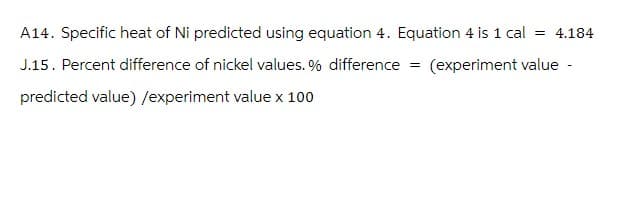 A14. Specific heat of Ni predicted using equation 4. Equation 4 is 1 cal = 4.184
J.15. Percent difference of nickel values. % difference = (experiment value -
predicted value) /experiment value x 100