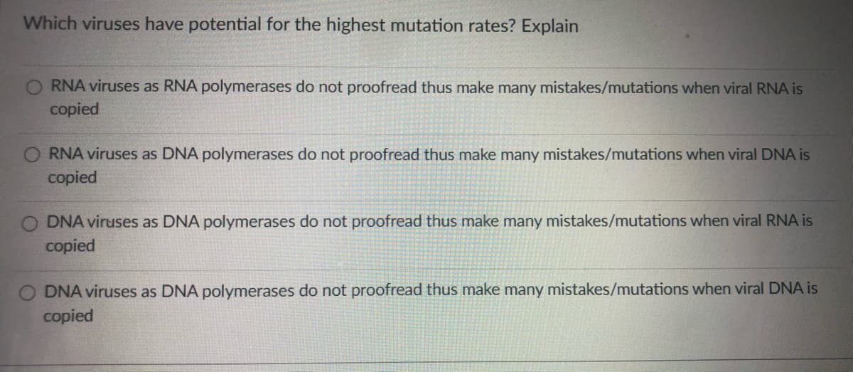Which viruses have potential for the highest mutation rates? Explain
RNA viruses as RNA polymerases do not proofread thus make many mistakes/mutations when viral RNA is
copied
RNA viruses as DNA polymerases do not proofread thus make many mistakes/mutations when viral DNA is
copied
O DNA viruses as DNA polymerases do not proofread thus make many mistakes/mutations when viral RNA is
copied
O DNA viruses as DNA polymerases do not proofread thus make many mistakes/mutations when viral DNA is
copied
