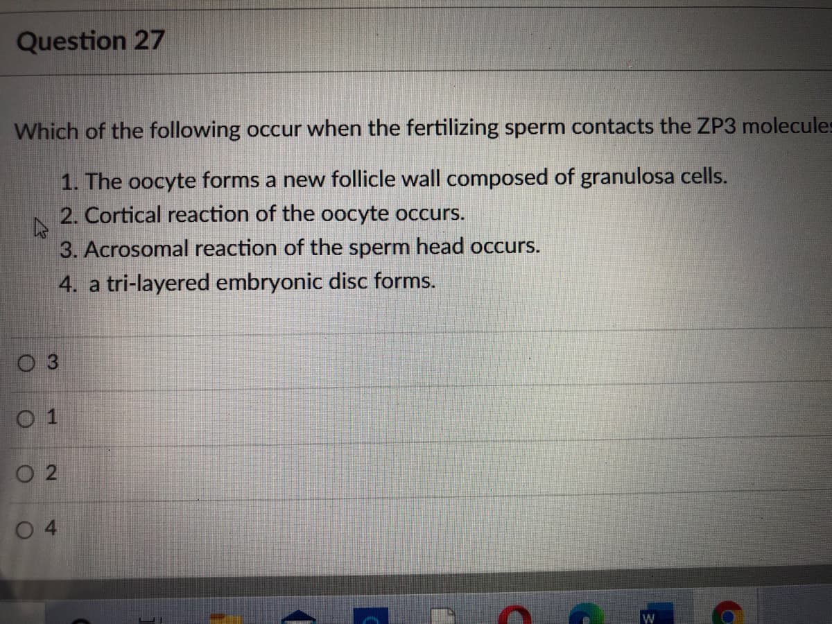 Question 27
Which of the following occur when the fertilizing sperm contacts the ZP3 molecules
1. The oocyte forms a new follicle wall composed of granulosa cells.
2. Cortical reaction of the oocyte occurs.
3. Acrosomal reaction of the sperm head occurs.
4. a tri-layered embryonic disc forms.
O 3
O 1
O 2
0 4
