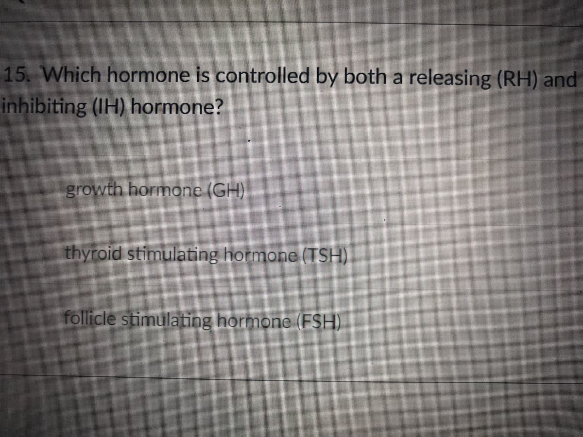 15. Which hormone is controlled by both a releasing (RH) and
inhibiting (IH) hormone?
growth hormone (GH)
thyroid stimulating hormone (TSH)
follicle stimulating hormone (FSH)

