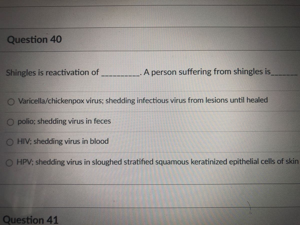 Question 40
Shingles is reactivation of
A person suffering from shingles is
Varicella/chickenpox virus; shedding infectious virus from lesions until healed
O polio; shedding virus in feces
O HIV; shedding virus in blood
O HPV; shedding virus in sloughed stratified squamous keratinized epithelial cells of skin
Question 41
