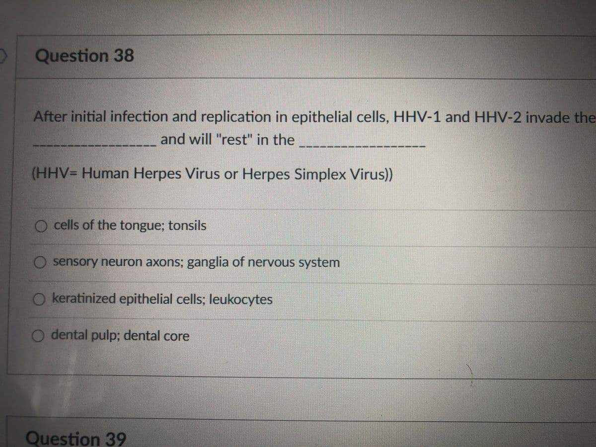 Question 38
After initial infection and replication in epithelial cells, HHV-1 and HHV-2 invade the
and will "rest" in the
(HHV= Human Herpes Virus or Herpes Simplex Virus))
O cells of the tongue; tonsils
sensory neuron axons; ganglia of nervous system
O keratinized epithelial cells; leukocytes
O dental pulp; dental core
Question 39
