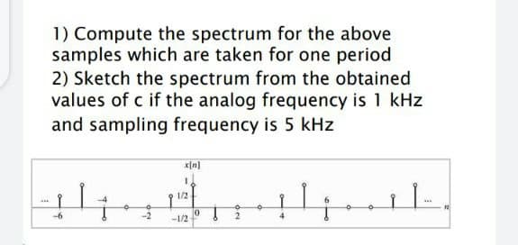 1) Compute the spectrum for the above
samples which are taken for one period
2) Sketch the spectrum from the obtained
values of c if the analog frequency is 1 kHz
and sampling frequency is 5 kHz
1/2
...
-2
4
-1/2
