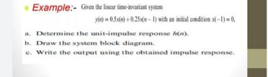 Example:- Given the linear time-invariant system
yn) = 0.5x() + 0.25a(n- 1) with an initial condition x(-1)=0,
a. Determine the unit-impuse response h(n).
b. Draw the system block diagram.
c. Write the out put using the obtained impulse response.
