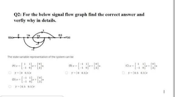 Q2: For the below signal flow graph find the correct answer and
verfiy why in details.
0.5
The state variable representation of the system can be
(A)
O y-le 0.sje
O y-lo 0.sle
O y-10.5 0.5 e
(D)=
O y=10,5 0.sje
