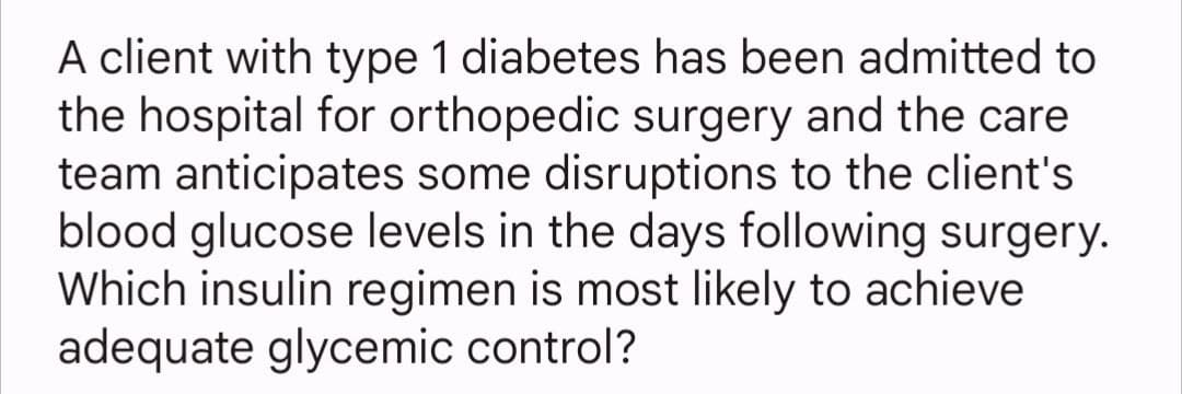A client with type 1 diabetes has been admitted to
the hospital for orthopedic surgery and the care
team anticipates some disruptions to the client's
blood glucose levels in the days following surgery.
Which insulin regimen is most likely to achieve
adequate glycemic control?