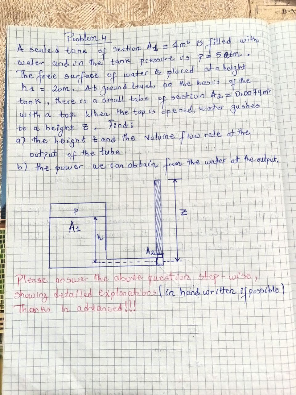 TI
T
Problem 4
A sealed tank
of Section A1.
1m² is filled with
water and in the tank pressure us p = 5 atm
The free surface of water is placed at a height
h₁ = 20m. At ground levels on the basis
the
tank
f
7
there is a small tabe of section A₂ = 0.0079m²
with a tap. khen the top is opened, water gushes
to a
beight z
0
ap the height & and the volume flow rate at the
output of the tube
ATA
by the power we car obtain from the water at the output.
18
A
A₁
POS
2
T
NJ
da
V.
Te
n
Azza
Please answer the above question step-wise,
Showing detailed explorations (in hand written if possible)
In adrlanced !!!
Thanks