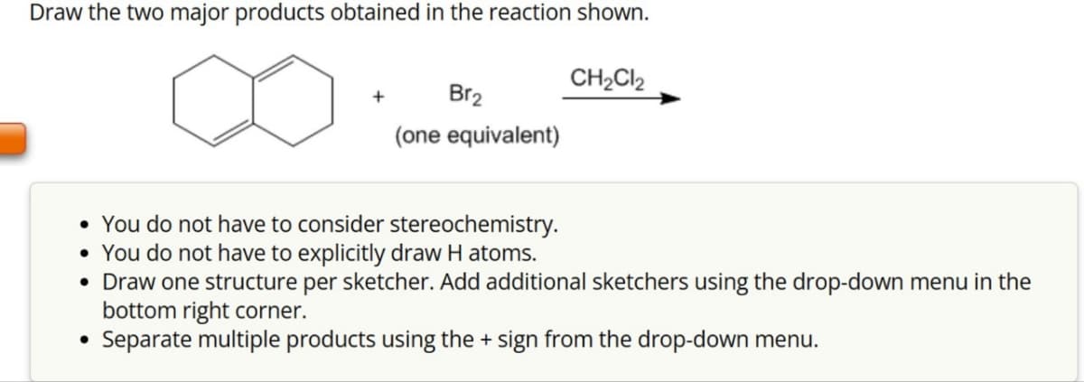 Draw the two major products obtained in the reaction shown.
+
Br₂
(one equivalent)
CH₂Cl2
• You do not have to consider stereochemistry.
• You do not have to explicitly draw H atoms.
• Draw one structure per sketcher. Add additional sketchers using the drop-down menu in the
bottom right corner.
• Separate multiple products using the + sign from the drop-down menu.