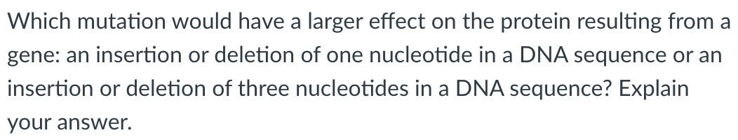 Which mutation would have a larger effect on the protein resulting from a
gene: an insertion or deletion of one nucleotide in a DNA sequence or an
insertion or deletion of three nucleotides in a DNA sequence? Explain
your answer.