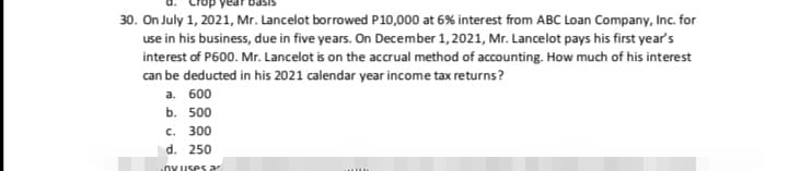 30. On July 1, 2021, Mr. Lancelot borrowed P10,000 at 6% interest from ABC Loan Company, Inc. for
use in his business, due in five years. On December 1, 2021, Mr. Lancelot pays his first year's
interest of P600. Mr. Lancelot is on the accrual method of accounting. How much of his interest
can be deducted in his 2021 calendar year income tax returns?
а. 600
b. 500
c. 300
d. 250
.OY Uses a
