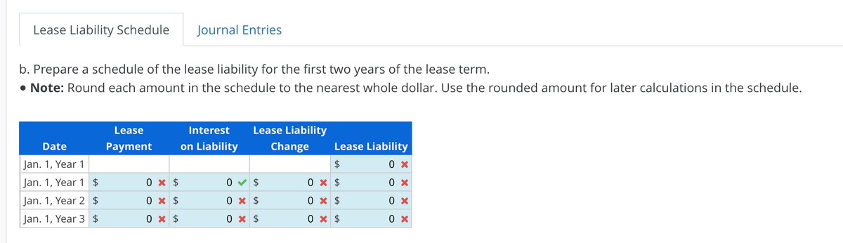 Lease Liability Schedule
b. Prepare a schedule of the lease liability for the first two years of the lease term.
• Note: Round each amount in the schedule to the nearest whole dollar. Use the rounded amount for later calculations in the schedule.
Date
Jan. 1, Year 1
Jan. 1, Year 1 $
Jan. 1, Year 2 $
Jan. 1, Year 3 $
Lease
Payment
Journal Entries
0 x $
0 x $
0 x $
Interest
on Liability
Lease Liability
Change
0✔ $
0 x $
0 x $
Lease Liability
$
0 X
0 x
0 x
0 x
0 x $
0 x $
0 x $