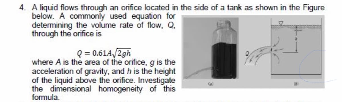 4. A liquid flows through an orifice located in the side of a tank as shown in the Figure
below. A commonly used equation for
determining the volume rate of flow, Q,
through the orifice is
Q = 0.61A/2gh
where A is the area of the orifice, g is the
acceleration of gravity, and h is the height
of the liquid above the orifice. Investigate
the dimensional homogeneity of this
formula.
