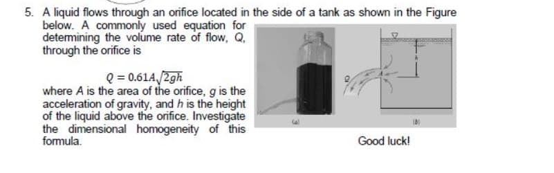 5. A liquid flows through an orifice located in the side of a tank as shown in the Figure
below. A commonly used equation for
detemining the volume rate of flow, Q.
through the orifice is
Q = 0.61A/2gh
where A is the area of the orifice, g is the
acceleration of gravity, and h is the height
of the liquid above the orifice. Investigate
the dimensional homogeneity of this
formula.
Good luck!
