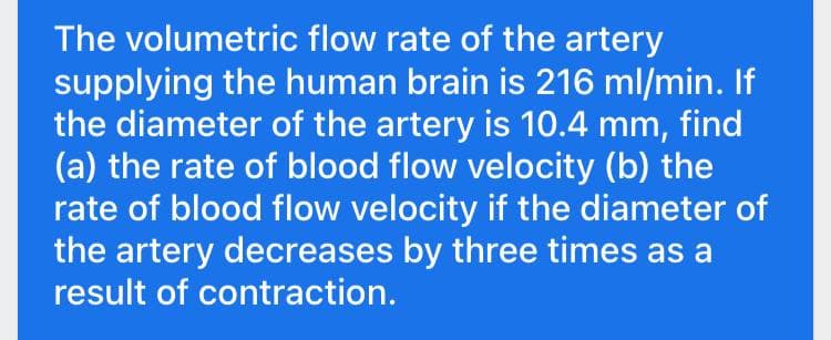 The volumetric flow rate of the artery
supplying the human brain is 216 ml/min. If
the diameter of the artery is 10.4 mm, find
(a) the rate of blood flow velocity (b) the
rate of blood flow velocity if the diameter of
the artery decreases by three times as a
result of contraction.
