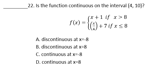 22. Is the function continuous on the interval (4, 10)?
(x +1 if x > 8
f(2) = {) +7if xs8
:) + 7 if x < 8
A. discontinuous at x=-8
B. discontinuous at x=8
C. continuous at x=-8
D. continuous at x=8
